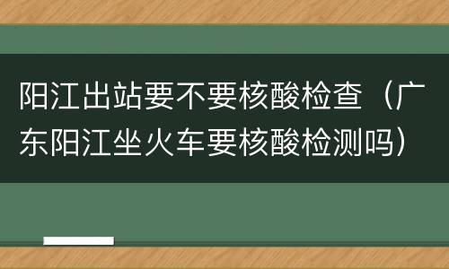 阳江出站要不要核酸检查（广东阳江坐火车要核酸检测吗）