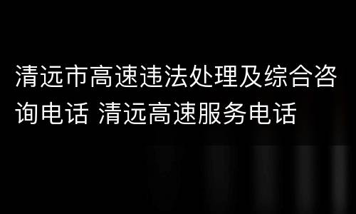 清远市高速违法处理及综合咨询电话 清远高速服务电话