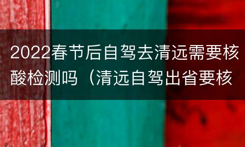 2022春节后自驾去清远需要核酸检测吗（清远自驾出省要核酸检测吗）