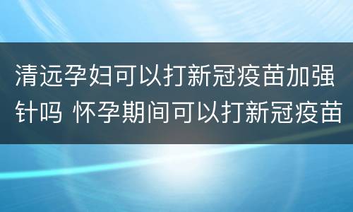 清远孕妇可以打新冠疫苗加强针吗 怀孕期间可以打新冠疫苗加强针吗