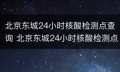 北京东城24小时核酸检测点查询 北京东城24小时核酸检测点查询地址