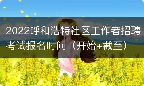 2022呼和浩特社区工作者招聘考试报名时间（开始+截至）