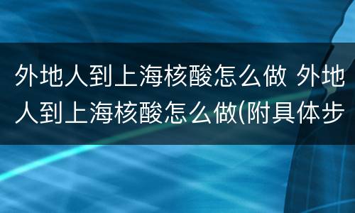 外地人到上海核酸怎么做 外地人到上海核酸怎么做(附具体步骤