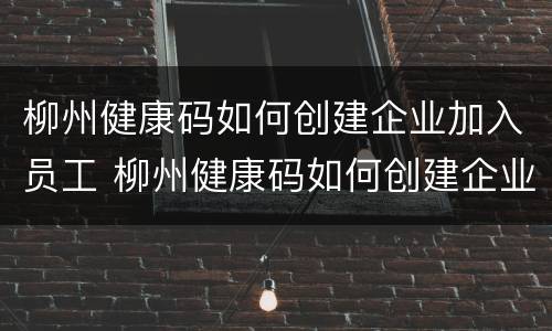 柳州健康码如何创建企业加入员工 柳州健康码如何创建企业加入员工信息