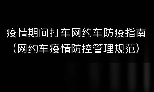 疫情期间打车网约车防疫指南（网约车疫情防控管理规范）