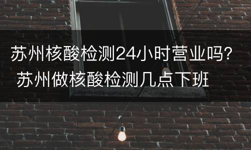 苏州核酸检测24小时营业吗？ 苏州做核酸检测几点下班