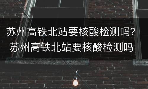 苏州高铁北站要核酸检测吗？ 苏州高铁北站要核酸检测吗