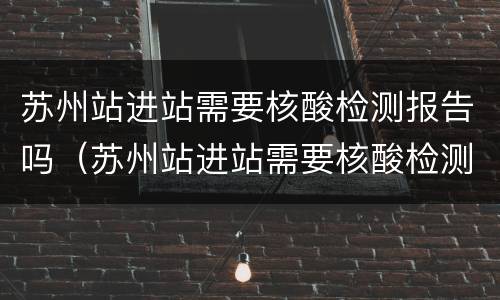 苏州站进站需要核酸检测报告吗（苏州站进站需要核酸检测报告吗）