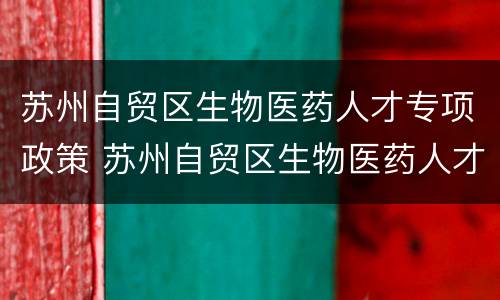 苏州自贸区生物医药人才专项政策 苏州自贸区生物医药人才专项政策文件