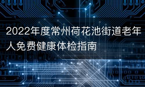 2022年度常州荷花池街道老年人免费健康体检指南