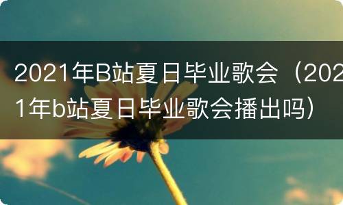 2021年B站夏日毕业歌会（2021年b站夏日毕业歌会播出吗）