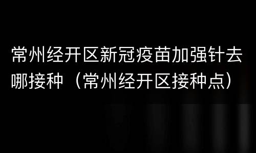 常州经开区新冠疫苗加强针去哪接种（常州经开区接种点）