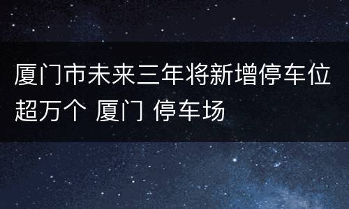 厦门市未来三年将新增停车位超万个 厦门 停车场
