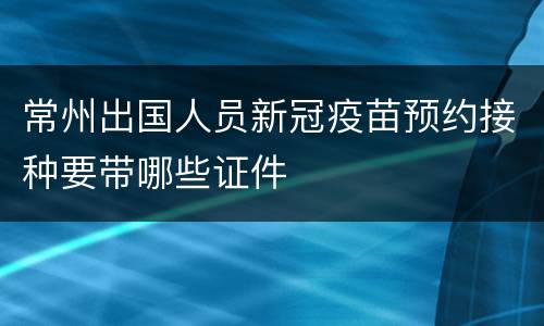 常州出国人员新冠疫苗预约接种要带哪些证件