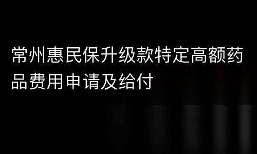 常州惠民保升级款特定高额药品费用申请及给付