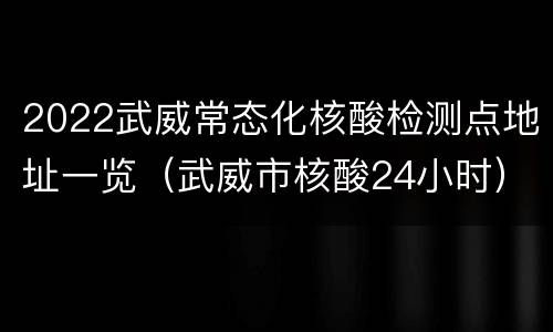 2022武威常态化核酸检测点地址一览（武威市核酸24小时）