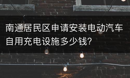 南通居民区申请安装电动汽车自用充电设施多少钱?
