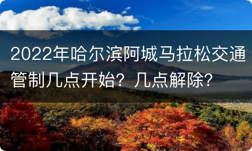 2022年哈尔滨阿城马拉松交通管制几点开始？几点解除？