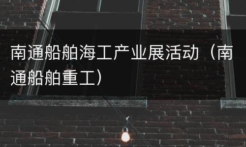 南通船舶海工产业展活动（南通船舶重工）