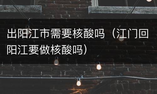 出阳江市需要核酸吗（江门回阳江要做核酸吗）