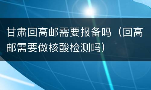 甘肃回高邮需要报备吗（回高邮需要做核酸检测吗）
