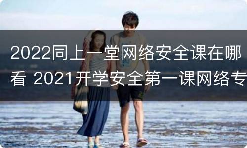 2022同上一堂网络安全课在哪看 2021开学安全第一课网络专题讲座