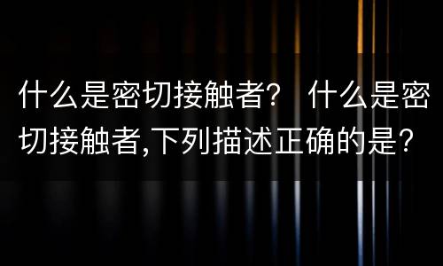什么是密切接触者？ 什么是密切接触者,下列描述正确的是?(