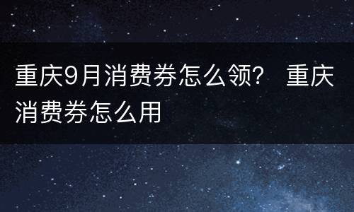 重庆9月消费券怎么领？ 重庆消费券怎么用