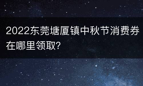 2022东莞塘厦镇中秋节消费券在哪里领取？