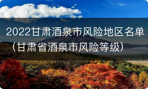 2022甘肃酒泉市风险地区名单（甘肃省酒泉市风险等级）