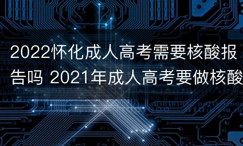 2022怀化成人高考需要核酸报告吗 2021年成人高考要做核酸吗