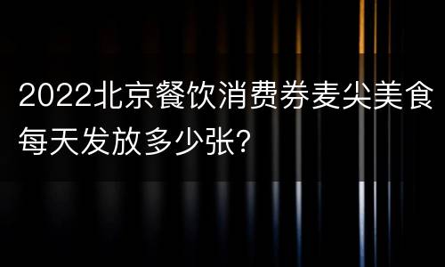 2022北京餐饮消费券麦尖美食每天发放多少张？