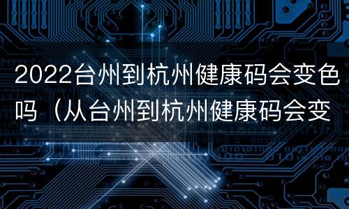 2022台州到杭州健康码会变色吗（从台州到杭州健康码会变色吗）