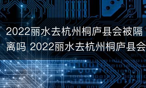 2022丽水去杭州桐庐县会被隔离吗 2022丽水去杭州桐庐县会被隔离吗知乎