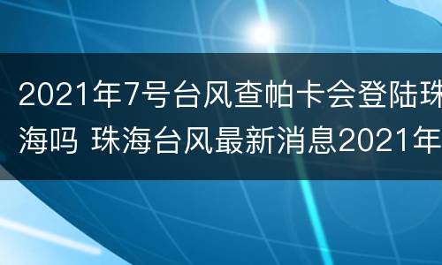 2021年7号台风查帕卡会登陆珠海吗 珠海台风最新消息2021年7月台风