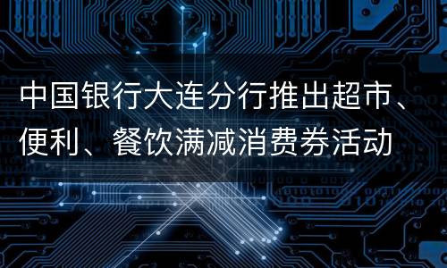 中国银行大连分行推出超市、便利、餐饮满减消费券活动
