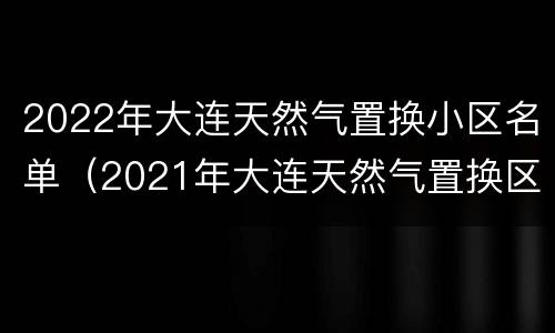 2022年大连天然气置换小区名单（2021年大连天然气置换区）