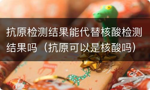 抗原检测结果能代替核酸检测结果吗（抗原可以是核酸吗）