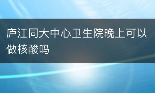 庐江同大中心卫生院晚上可以做核酸吗