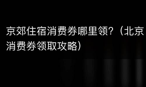 京郊住宿消费券哪里领?（北京消费券领取攻略）