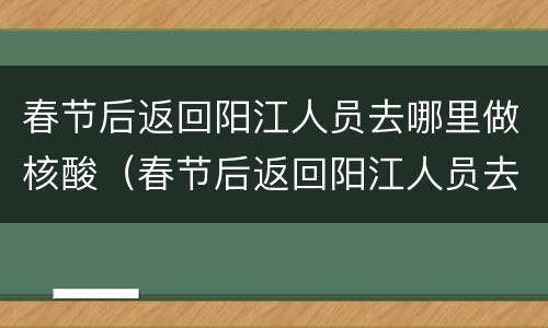 春节后返回阳江人员去哪里做核酸（春节后返回阳江人员去哪里做核酸检查）