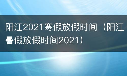 阳江2021寒假放假时间（阳江暑假放假时间2021）