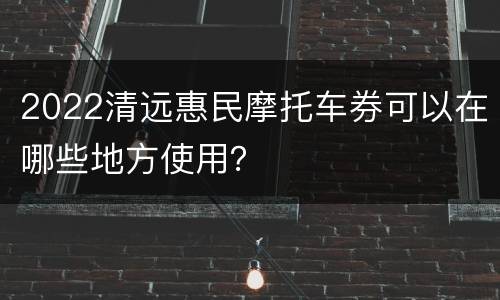 2022清远惠民摩托车券可以在哪些地方使用？