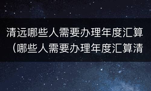 清远哪些人需要办理年度汇算（哪些人需要办理年度汇算清缴）