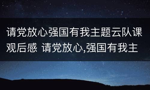请党放心强国有我主题云队课观后感 请党放心,强国有我主题云队课观后感