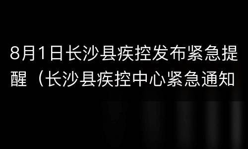 8月1日长沙县疾控发布紧急提醒（长沙县疾控中心紧急通知）