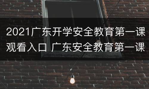 2021广东开学安全教育第一课观看入口 广东安全教育第一课视频