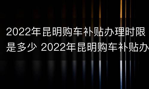 2022年昆明购车补贴办理时限是多少 2022年昆明购车补贴办理时限是多少天