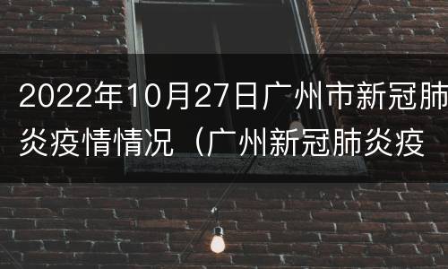 2022年10月27日广州市新冠肺炎疫情情况（广州新冠肺炎疫情报告）