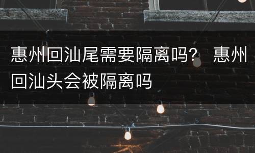 惠州回汕尾需要隔离吗？ 惠州回汕头会被隔离吗